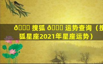 🐒 搜狐 🐋 运势查询（搜狐星座2021年星座运势）